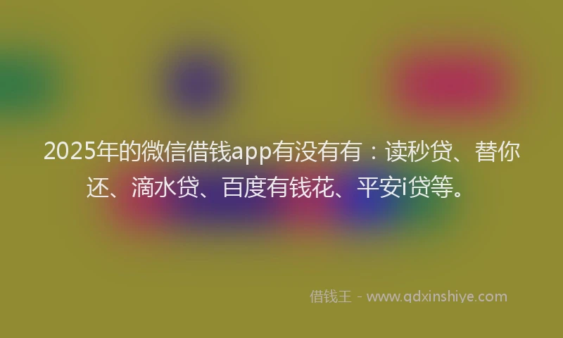 2025年的微信借钱app有没有有：读秒贷、替你还、滴水贷、百度有钱花、平安i贷等。