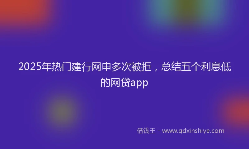 2025年热门建行网申多次被拒，总结五个利息低的网贷app