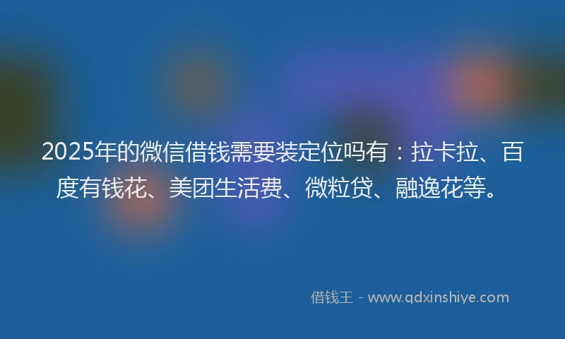 2025年的微信借钱需要装定位吗有：拉卡拉、百度有钱花、美团生活费、微粒贷、融逸花等。