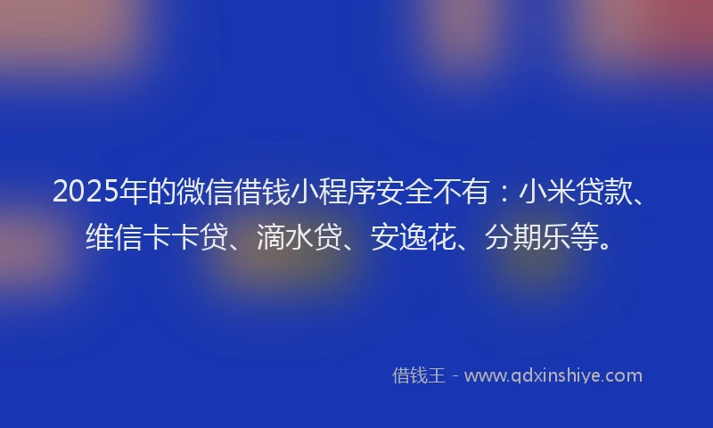 2025年的微信借钱小程序安全不有：小米贷款、维信卡卡贷、滴水贷、安逸花、分期乐等。
