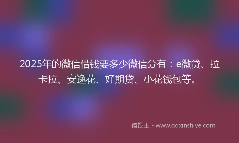 2025年的微信借钱要多少微信分有：e微贷、拉卡拉、安逸花、好期贷、小花钱包等。
