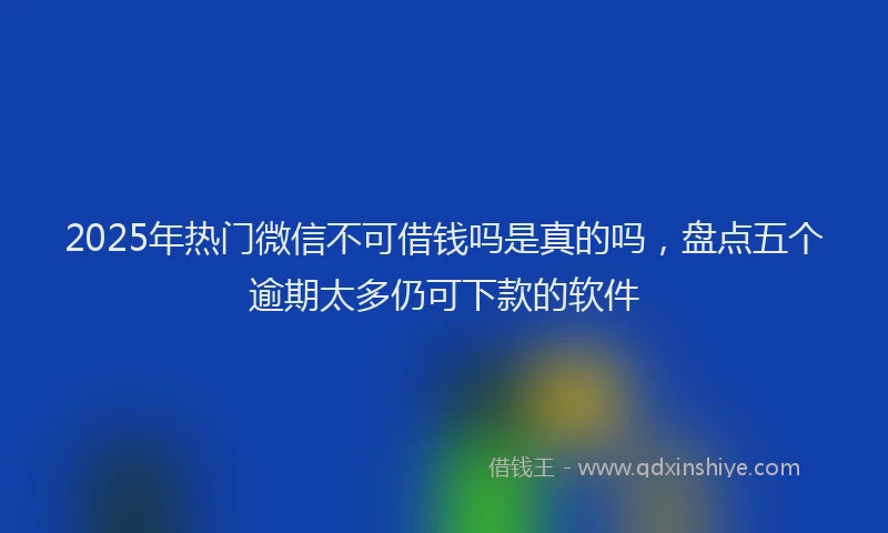 2025年热门微信不可借钱吗是真的吗，盘点五个逾期太多仍可下款的软件