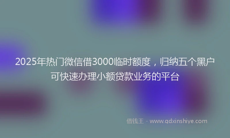 2025年热门微信借3000临时额度，归纳五个黑户可快速办理小额贷款业务的平台