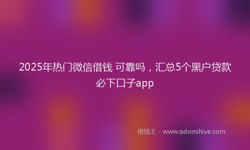 2025年热门微信借钱 可靠吗，汇总5个黑户贷款必下口子app