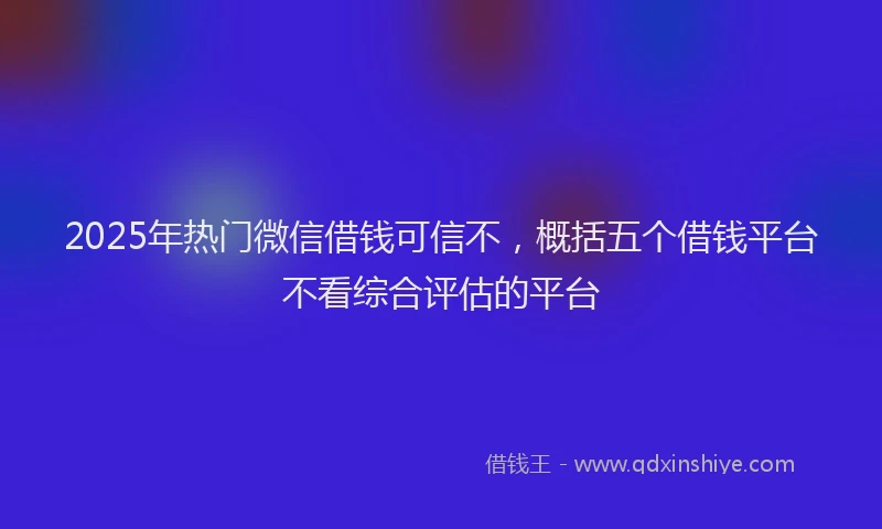2025年热门微信借钱可信不，概括五个借钱平台不看综合评估的平台