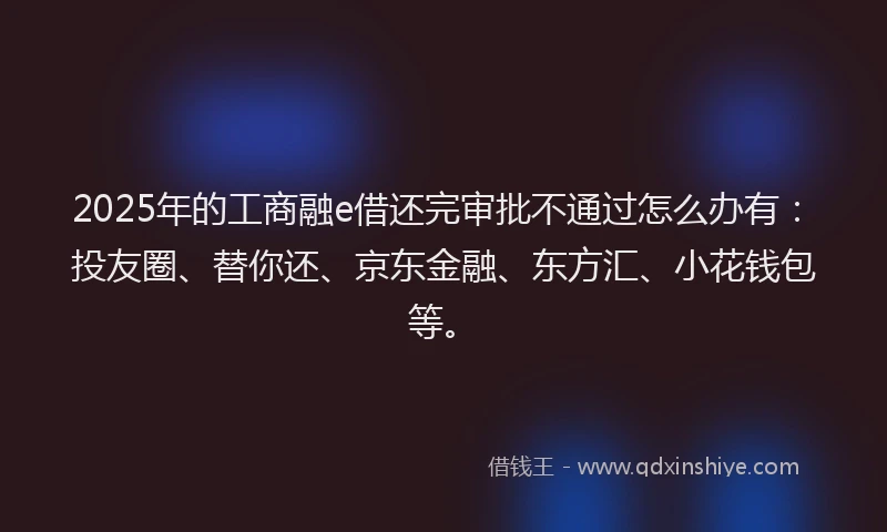2025年的工商融e借还完审批不通过怎么办有：投友圈、替你还、京东金融、东方汇、小花钱包等。