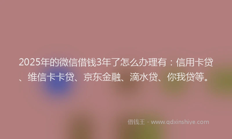 2025年的微信借钱3年了怎么办理有：信用卡贷、维信卡卡贷、京东金融、滴水贷、你我贷等。