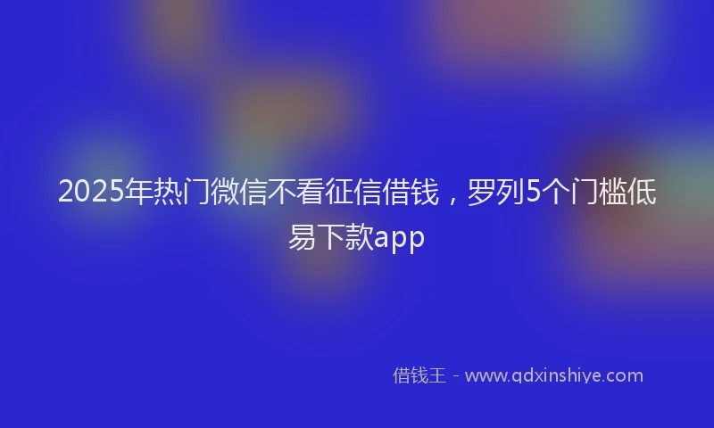 2025年热门微信不看征信借钱，罗列5个门槛低易下款app