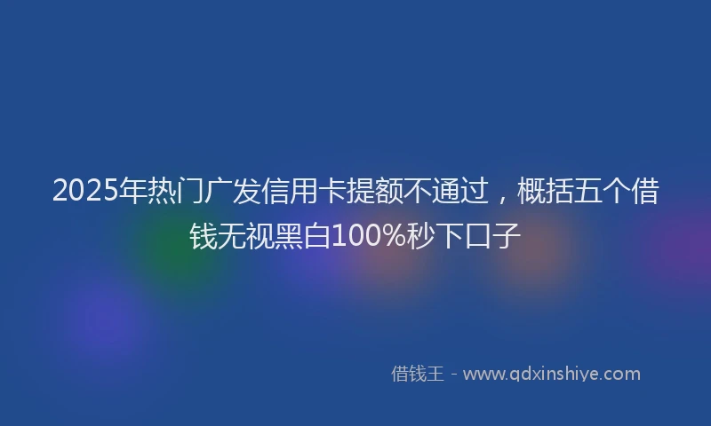 2025年热门广发信用卡提额不通过，概括五个借钱无视黑白100%秒下口子