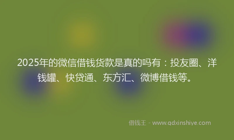 2025年的微信借钱货款是真的吗有：投友圈、洋钱罐、快贷通、东方汇、微博借钱等。