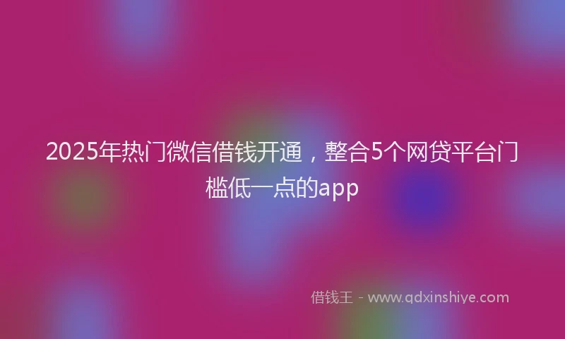 2025年热门微信借钱开通，整合5个网贷平台门槛低一点的app