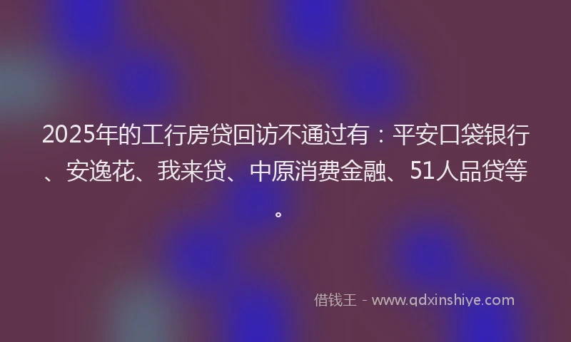 2025年的工行房贷回访不通过有：平安口袋银行、安逸花、我来贷、中原消费金融、51人品贷等。