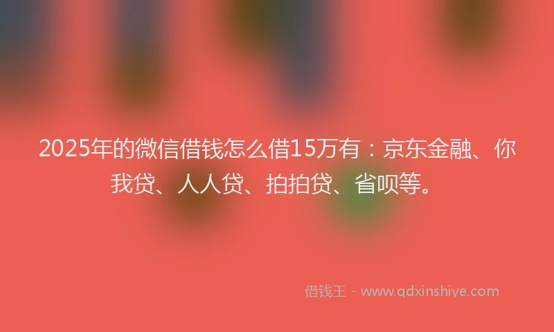 2025年的微信借钱怎么借15万有：京东金融、你我贷、人人贷、拍拍贷、省呗等。