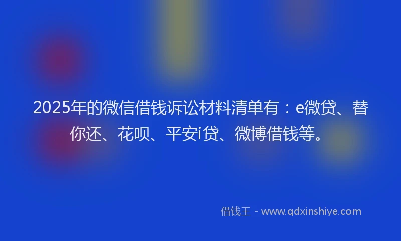 2025年的微信借钱诉讼材料清单有：e微贷、替你还、花呗、平安i贷、微博借钱等。