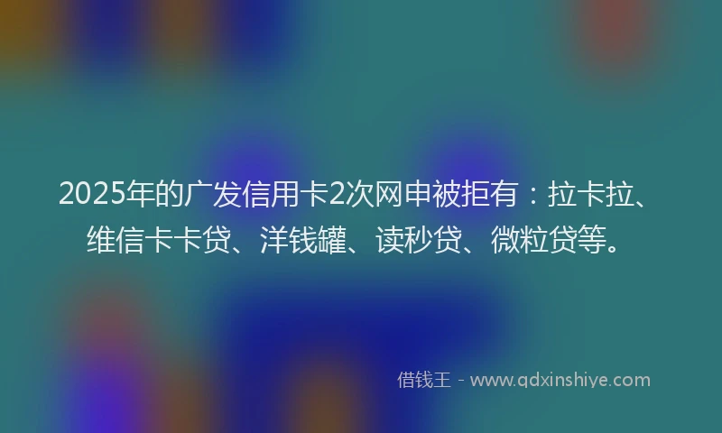 2025年的广发信用卡2次网申被拒有：拉卡拉、维信卡卡贷、洋钱罐、读秒贷、微粒贷等。