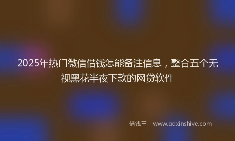 2025年热门微信借钱怎能备注信息，整合五个无视黑花半夜下款的网贷软件