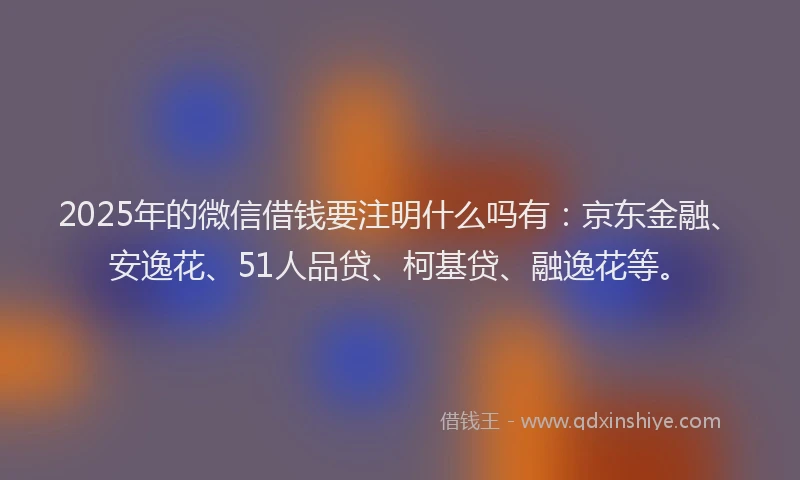 2025年的微信借钱要注明什么吗有：京东金融、安逸花、51人品贷、柯基贷、融逸花等。