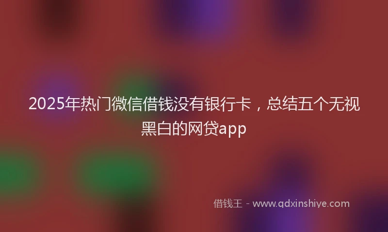 2025年热门微信借钱没有银行卡，总结五个无视黑白的网贷app