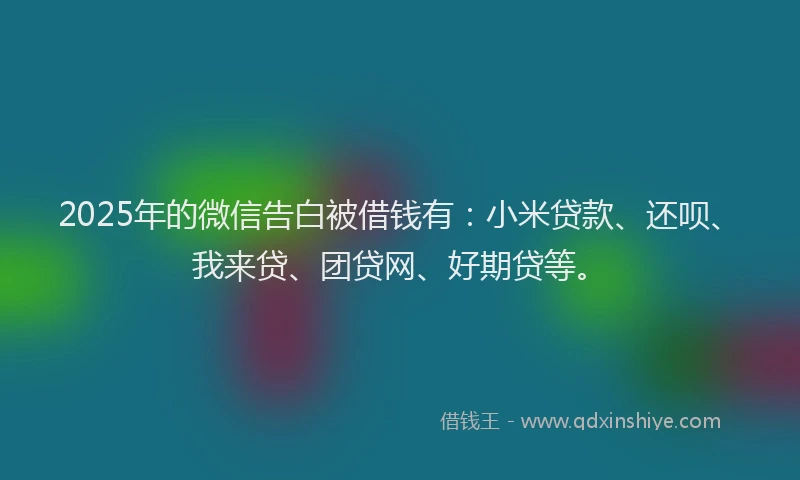 2025年的微信告白被借钱有：小米贷款、还呗、我来贷、团贷网、好期贷等。