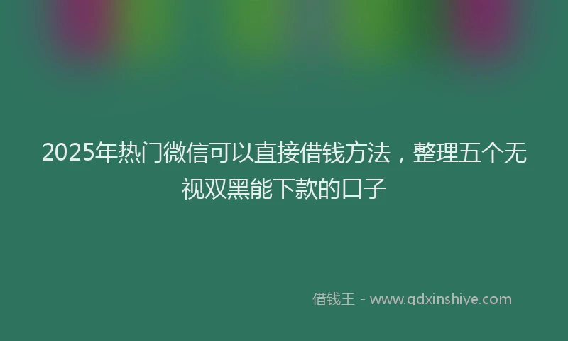 2025年热门微信可以直接借钱方法，整理五个无视双黑能下款的口子