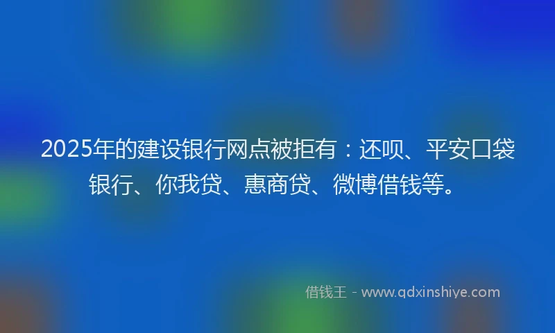 2025年的建设银行网点被拒有：还呗、平安口袋银行、你我贷、惠商贷、微博借钱等。