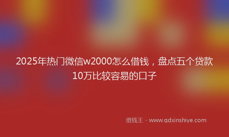 2025年热门微信w2000怎么借钱，盘点五个贷款10万比较容易的口子