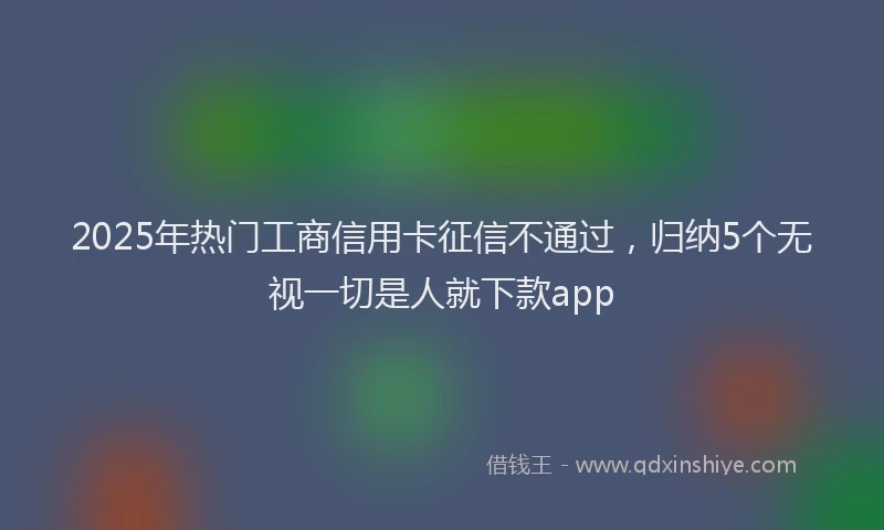 2025年热门工商信用卡征信不通过，归纳5个无视一切是人就下款app