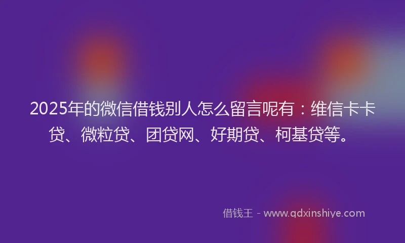 2025年的微信借钱别人怎么留言呢有：维信卡卡贷、微粒贷、团贷网、好期贷、柯基贷等。