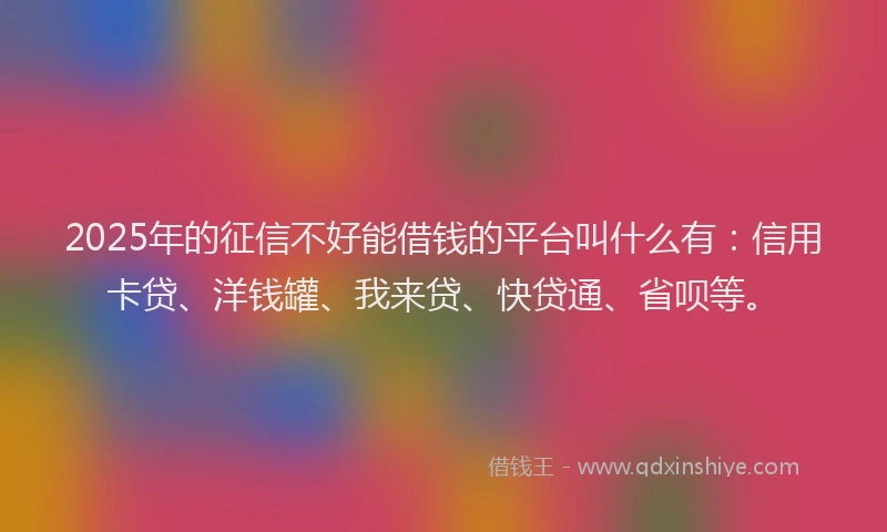 2025年的征信不好能借钱的平台叫什么有：信用卡贷、洋钱罐、我来贷、快贷通、省呗等。