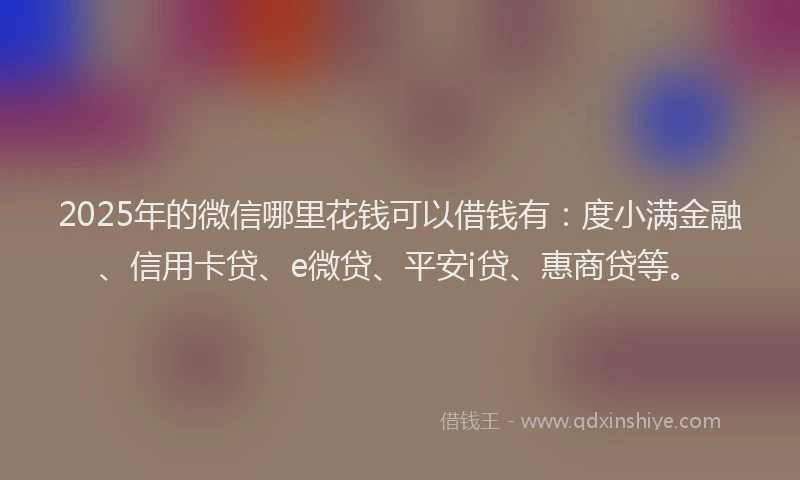 2025年的微信哪里花钱可以借钱有：度小满金融、信用卡贷、e微贷、平安i贷、惠商贷等。