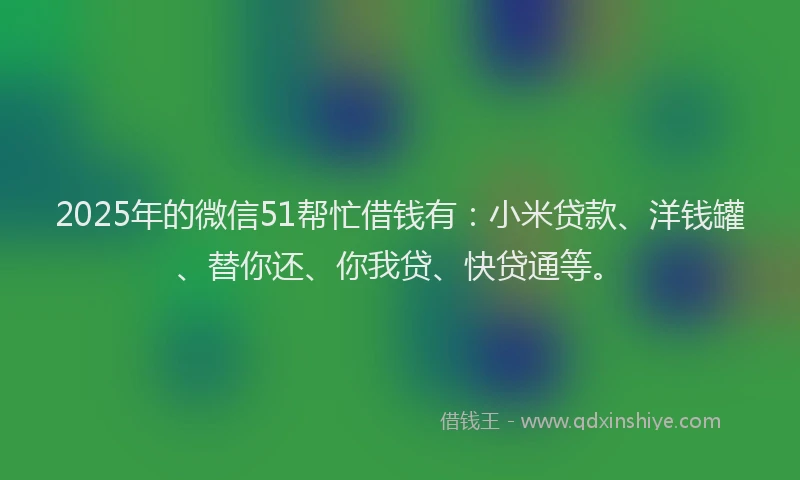 2025年的微信51帮忙借钱有：小米贷款、洋钱罐、替你还、你我贷、快贷通等。