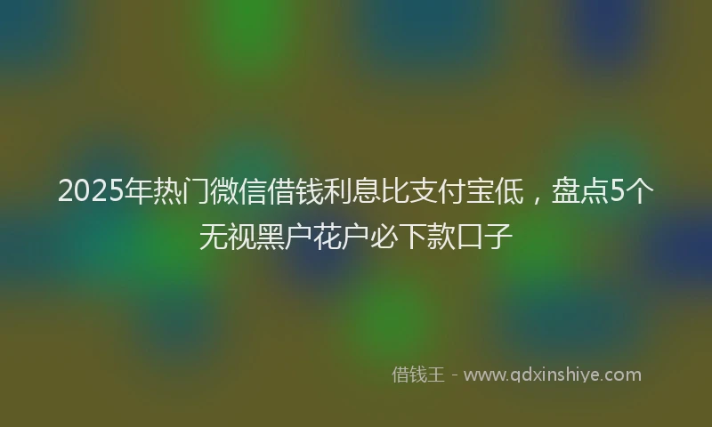 2025年热门微信借钱利息比支付宝低，盘点5个无视黑户花户必下款口子
