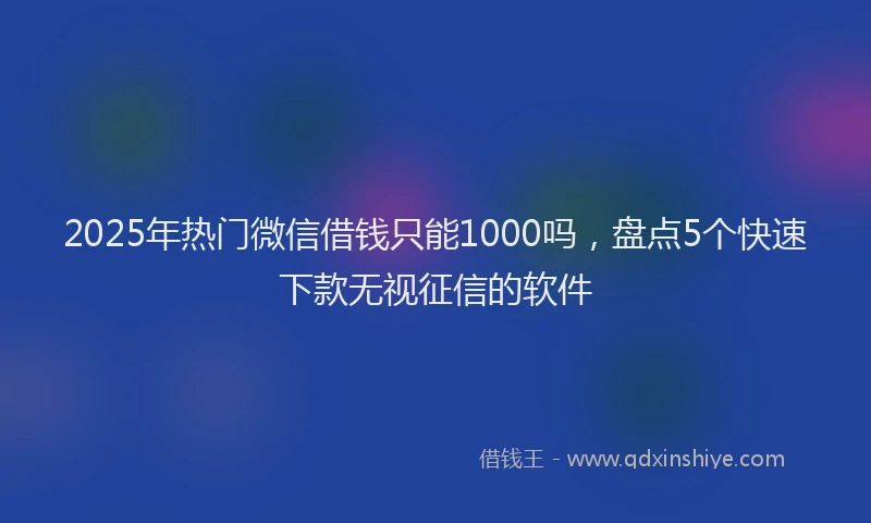 2025年热门微信借钱只能1000吗，盘点5个快速下款无视征信的软件