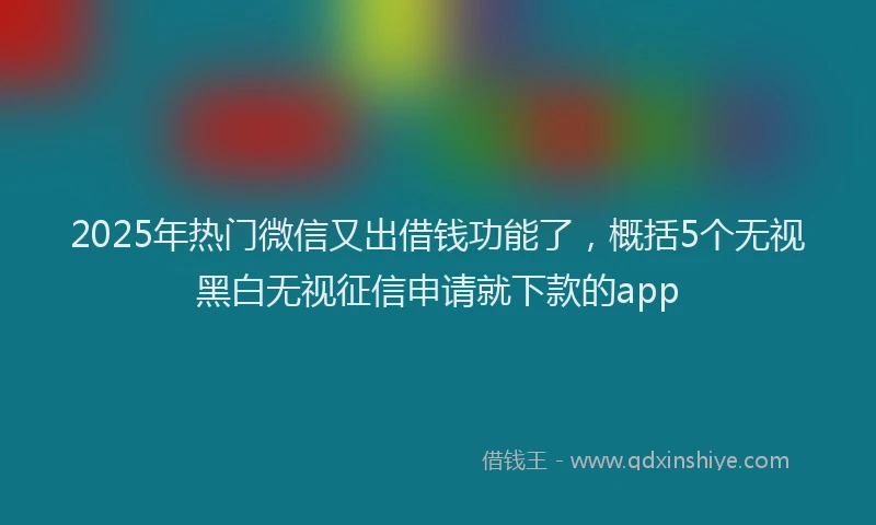 2025年热门微信又出借钱功能了，概括5个无视黑白无视征信申请就下款的app