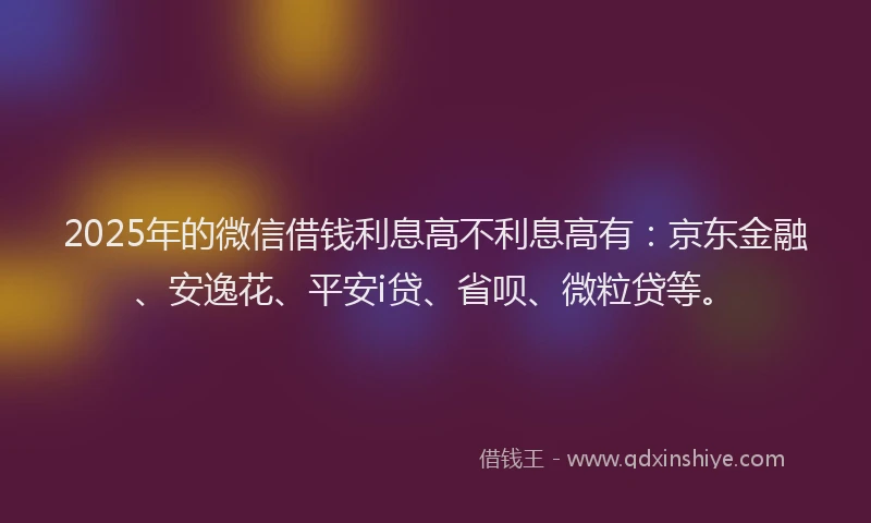 2025年的微信借钱利息高不利息高有：京东金融、安逸花、平安i贷、省呗、微粒贷等。