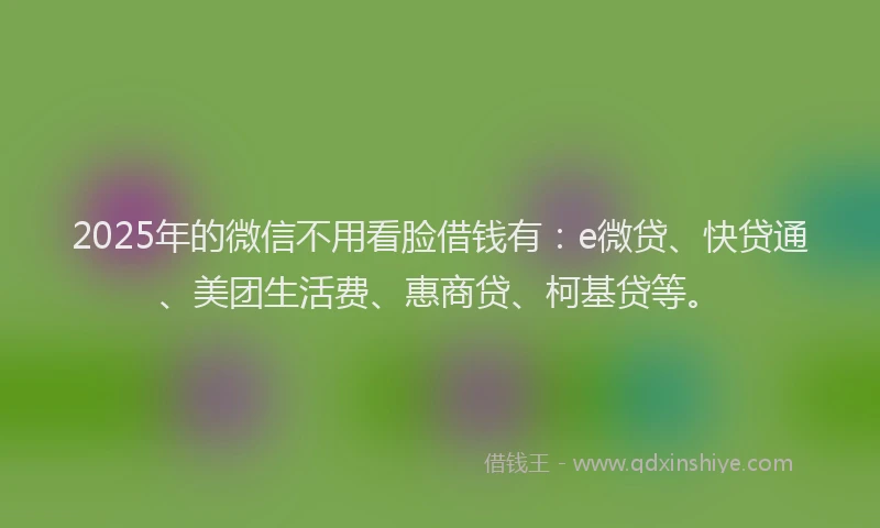 2025年的微信不用看脸借钱有：e微贷、快贷通、美团生活费、惠商贷、柯基贷等。
