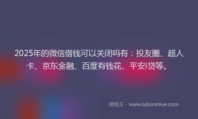 2025年的微信借钱可以关闭吗有：投友圈、超人卡、京东金融、百度有钱花、平安i贷等。