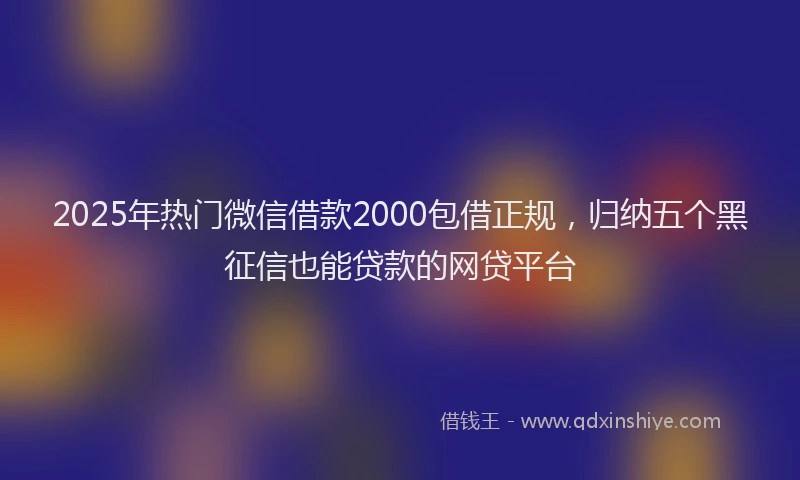 2025年热门微信借款2000包借正规，归纳五个黑征信也能贷款的网贷平台