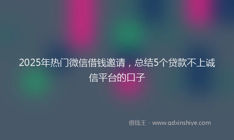 2025年热门微信借钱邀请，总结5个贷款不上诚信平台的口子