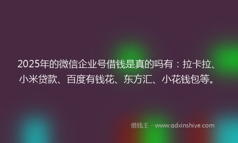2025年的微信企业号借钱是真的吗有：拉卡拉、小米贷款、百度有钱花、东方汇、小花钱包等。