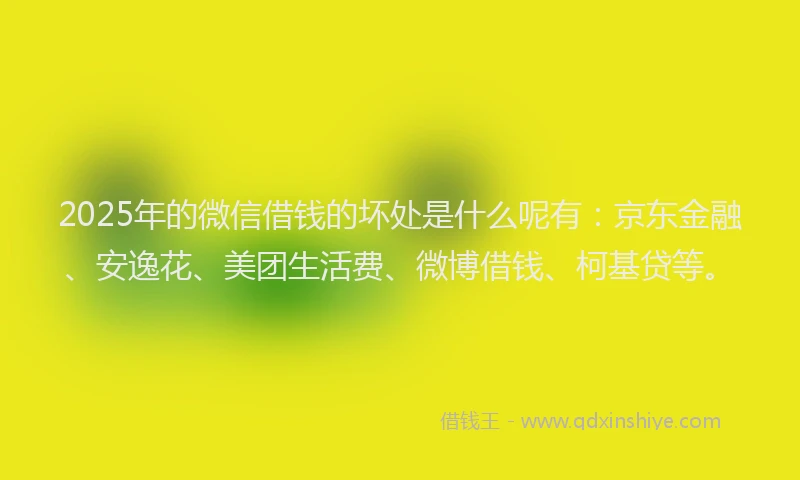 2025年的微信借钱的坏处是什么呢有：京东金融、安逸花、美团生活费、微博借钱、柯基贷等。