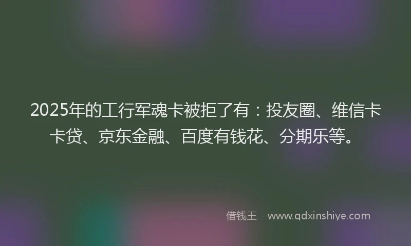 2025年的工行军魂卡被拒了有：投友圈、维信卡卡贷、京东金融、百度有钱花、分期乐等。