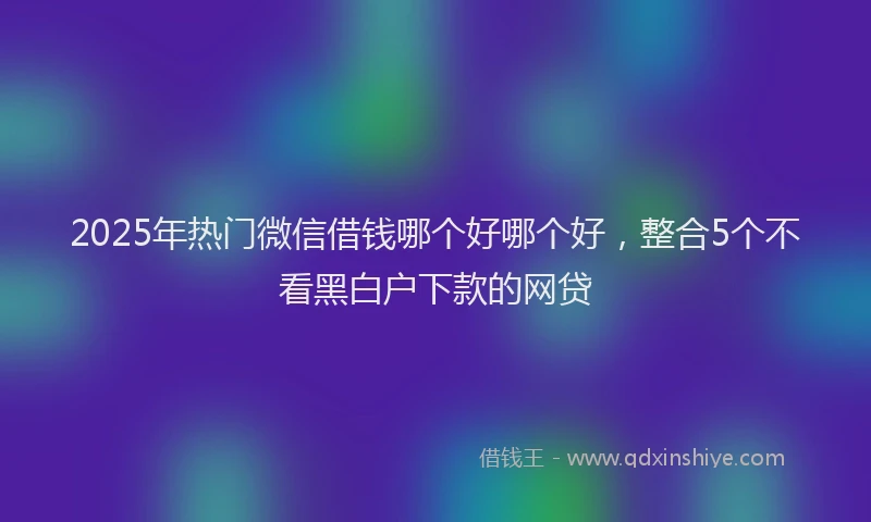 2025年热门微信借钱哪个好哪个好，整合5个不看黑白户下款的网贷