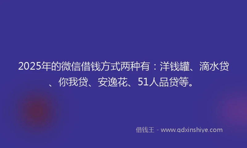 2025年的微信借钱方式两种有：洋钱罐、滴水贷、你我贷、安逸花、51人品贷等。