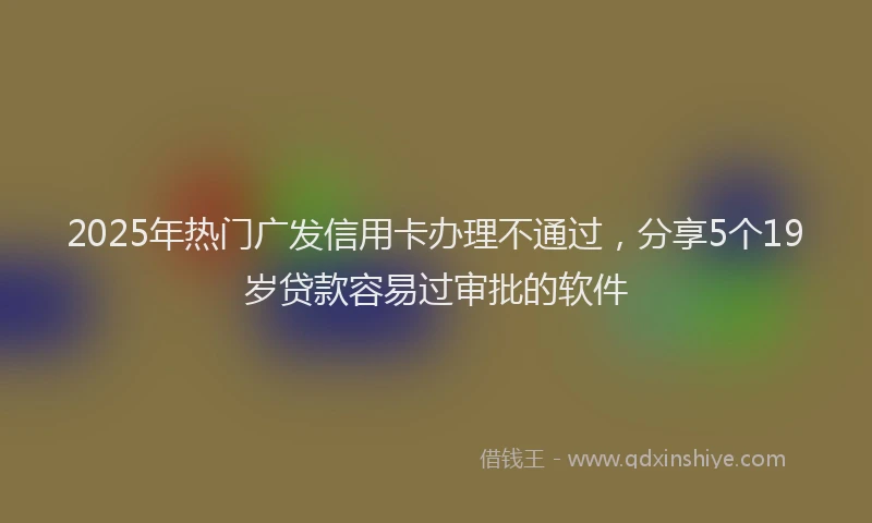 2025年热门广发信用卡办理不通过，分享5个19岁贷款容易过审批的软件