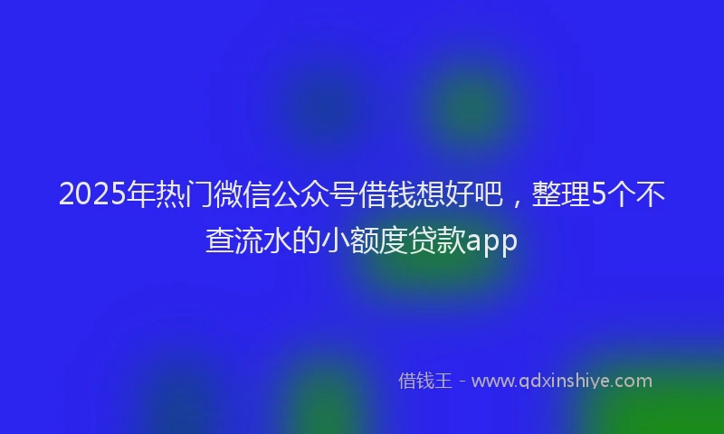 2025年热门微信公众号借钱想好吧，整理5个不查流水的小额度贷款app