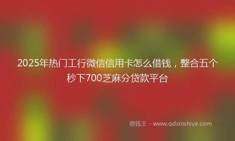 2025年热门工行微信信用卡怎么借钱，整合五个秒下700芝麻分贷款平台