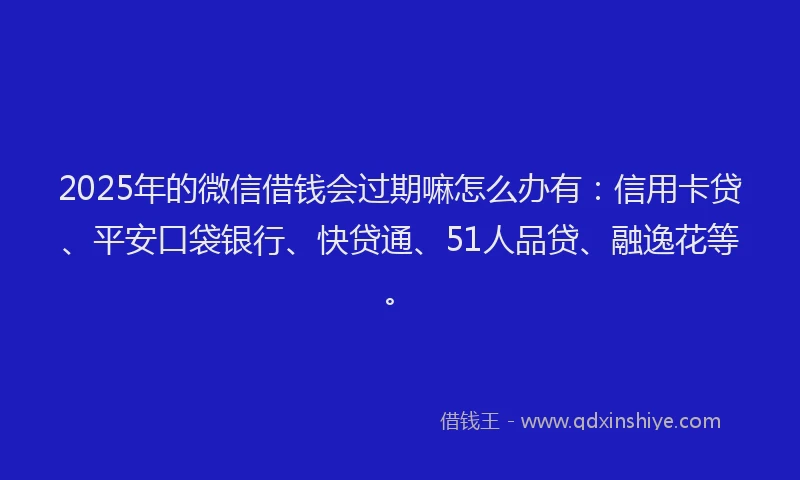 2025年的微信借钱会过期嘛怎么办有：信用卡贷、平安口袋银行、快贷通、51人品贷、融逸花等。