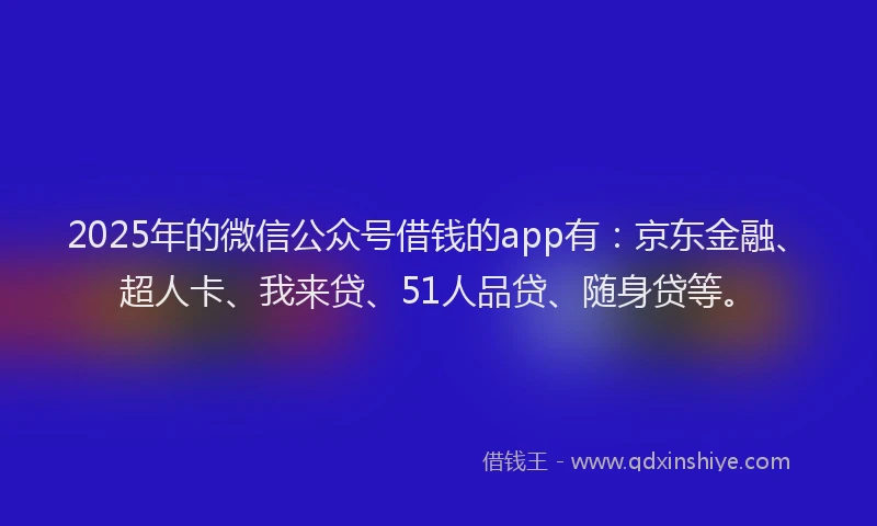 2025年的微信公众号借钱的app有：京东金融、超人卡、我来贷、51人品贷、随身贷等。