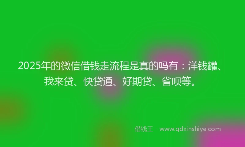 2025年的微信借钱走流程是真的吗有：洋钱罐、我来贷、快贷通、好期贷、省呗等。